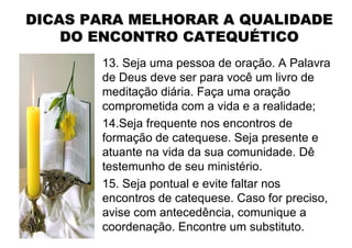 DICAS PARA MELHORAR A QUALIDADE
    DO ENCONTRO CATEQUÉTICO
       13. Seja uma pessoa de oração. A Palavra
       de Deus deve ser para você um livro de
       meditação diária. Faça uma oração
       comprometida com a vida e a realidade;
       14.Seja frequente nos encontros de
       formação de catequese. Seja presente e
       atuante na vida da sua comunidade. Dê
       testemunho de seu ministério.
       15. Seja pontual e evite faltar nos
       encontros de catequese. Caso for preciso,
       avise com antecedência, comunique a
       coordenação. Encontre um substituto.
 