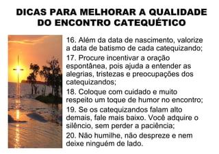 DICAS PARA MELHORAR A QUALIDADE
    DO ENCONTRO CATEQUÉTICO
        16. Além da data de nascimento, valorize
        a data de batismo de cada catequizando;
        17. Procure incentivar a oração
        espontânea, pois ajuda a entender as
        alegrias, tristezas e preocupações dos
        catequizandos;
        18. Coloque com cuidado e muito
        respeito um toque de humor no encontro;
        19. Se os catequizandos falam alto
        demais, fale mais baixo. Você adquire o
        silêncio, sem perder a paciência;
        20. Não humilhe, não despreze e nem
        deixe ninguém de lado.
 