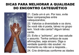 DICAS PARA MELHORAR A QUALIDADE
    DO ENCONTRO CATEQUÉTICO
         21. Cada um é um. Por isso, evite
         fazer comparações entre
         catequizandos;
         22. Valorize a diversidade e os dons.
         Se você não é poeta, talvez no grupo
         tem. Você não canta? Algum talvez
         cante.
         23. Evite o “achismo”, por isso estude
         o assunto. Tenha certeza de suas
         afirmações, seja sincero. Diga a
         verdade quando não souber: no
         momento eu não sei a resposta...
         24. Crie dinâmicas conforme as idades
 