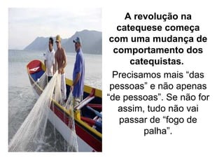 A revolução na
   catequese começa
 com uma mudança de
  comportamento dos
      catequistas.
  Precisamos mais “das
 pessoas” e não apenas
“de pessoas”. Se não for
   assim, tudo não vai
   passar de “fogo de
         palha”.
 