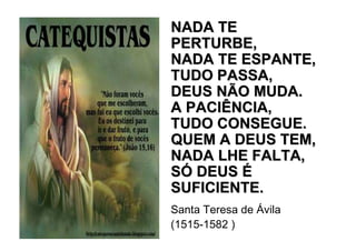 NADA TE
PERTURBE,
NADA TE ESPANTE,
TUDO PASSA,
DEUS NÃO MUDA.
A PACIÊNCIA,
TUDO CONSEGUE.
QUEM A DEUS TEM,
NADA LHE FALTA,
SÓ DEUS É
SUFICIENTE.
Santa Teresa de Ávila
(1515-1582 )
 