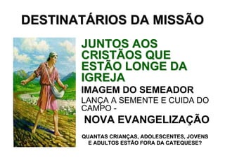 DESTINATÁRIOS DA MISSÃO
       JUNTOS AOS
       CRISTÃOS QUE
       ESTÃO LONGE DA
       IGREJA
       IMAGEM DO SEMEADOR
       LANÇA A SEMENTE E CUIDA DO
       CAMPO -
       NOVA EVANGELIZAÇÃO
       QUANTAS CRIANÇAS, ADOLESCENTES, JOVENS
         E ADULTOS ESTÃO FORA DA CATEQUESE?
 