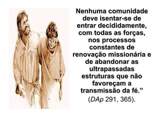 Nenhuma comunidade
    deve isentar-se de
 entrar decididamente,
  com todas as forças,
      nos processos
       constantes de
renovação missionária e
     de abandonar as
       ultrapassadas
   estruturas que não
        favoreçam a
   transmissão da fé.”
      (DAp 291, 365).
 