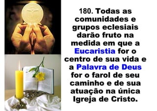 180. Todas as
   comunidades e
  grupos eclesiais
   darão fruto na
 medida em que a
  Eucaristia for o
centro de sua vida e
 a Palavra de Deus
 for o farol de seu
 caminho e de sua
 atuação na única
  Igreja de Cristo.
 