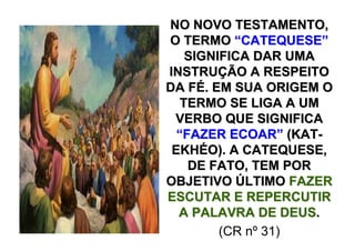 NO NOVO TESTAMENTO,
O TERMO “CATEQUESE”
    SIGNIFICA DAR UMA
INSTRUÇÃO A RESPEITO
DA FÉ. EM SUA ORIGEM O
   TERMO SE LIGA A UM
 VERBO QUE SIGNIFICA
  “FAZER ECOAR” (KAT-
 EKHÉO). A CATEQUESE,
    DE FATO, TEM POR
OBJETIVO ÚLTIMO FAZER
ESCUTAR E REPERCUTIR
  A PALAVRA DE DEUS.
         (CR nº 31)
 