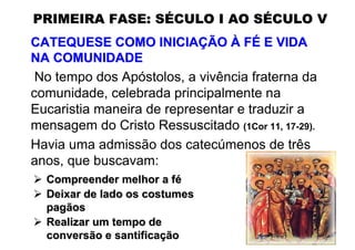 PRIMEIRA FASE: SÉCULO I AO SÉCULO V
CATEQUESE COMO INICIAÇÃO À FÉ E VIDA
NA COMUNIDADE
 No tempo dos Apóstolos, a vivência fraterna da
comunidade, celebrada principalmente na
Eucaristia maneira de representar e traduzir a
mensagem do Cristo Ressuscitado (1Cor 11, 17-29).
Havia uma admissão dos catecúmenos de três
anos, que buscavam:
  Compreender melhor a fé
  Deixar de lado os costumes
  pagãos
  Realizar um tempo de
  conversão e santificação
 