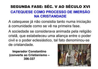 SEGUNDA FASE: SÉC. V AO SÉCULO XVI
 CATEQUESE COMO PROCESSO DE IMERSÃO
                 NA CRISTANDADE
A catequese já não consistia tanto numa iniciação
à comunidade como se vê na primeira fase.
A sociedade se considerava animada pela religião
cristã, que estabeleceu uma aliança entre o poder
civil e o poder eclesiástico, tal fato denominou-se
de cristandade.
  Imperador Constantino
(converte ao Cristianismo –
          306-337
 