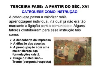 TERCEIRA FASE: A PARTIR DO SÉC. XVI
        CATEQUESE COMO INSTRUÇÃO
A catequese passa a valorizar mais
aprendizagem individual, na qual já não era tão
marcante a ligação com a comunidade. Alguns
fatores contribuíram para essa instrução tais
como:
  A descoberta da Impressa
  A difusão das escolas
  A preocupação com uma
 maior clareza das
 formulações cristã.
  Surge o Catecismo –
 Trento (pergunta/resposta)
 