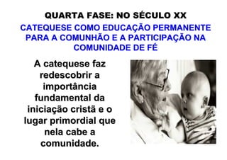 QUARTA FASE: NO SÉCULO XX
CATEQUESE COMO EDUCAÇÃO PERMANENTE
 PARA A COMUNHÃO E A PARTICIPAÇÃO NA
          COMUNIDADE DE FÉ
   A catequese faz
    redescobrir a
     importância
   fundamental da
 iniciação cristã e o
lugar primordial que
     nela cabe a
    comunidade.
 