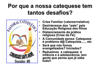 Por que a nossa catequese tem
       tantos desafios?
          • Crise Familiar (valores=relativo)
          • Desinteresse dos “pais” pela
            Educação Religiosa dos filhos
          • Distanciamento da prática
            religiosa (Crise da Fé);
          • A Comunidade pensa: Catequese
            é problema d@ Catequista...... etc
          • Será que nós fomos
            evangelizados? Iniciados?
          • Reduzimos a catequese: à
            infância e à adolescência, tem
            gente que pensa que já sabe
            tudo!!
 
