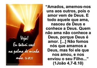 “Amados, amemos-nos
 uns aos outros, pois o
 amor vem de Deus. E
 todo aquele que ama,
   nasceu de Deus e
conhece a Deus. Quem
não ama não conhece a
  Deus, porque Deus é
  amor. [...] Não fomos
   nós que amamos a
 Deus, mas foi ele que
    nos amou, e nos
 enviou o seu Filho...”
    (1João 4,7-8.10)
 