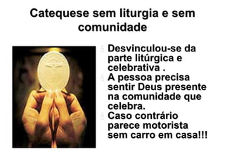 Catequese sem liturgia e sem
       comunidade
             Desvinculou-se da
             parte litúrgica e
             celebrativa .
             A pessoa precisa
             sentir Deus presente
             na comunidade que
             celebra.
             Caso contrário
             parece motorista
             sem carro em casa!!!
 