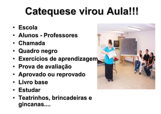 Catequese virou Aula!!!
•   Escola
•   Alunos - Professores
•   Chamada
•   Quadro negro
•   Exercícios de aprendizagem
•   Prova de avaliação
•   Aprovado ou reprovado
•   Livro base
•   Estudar
•   Teatrinhos, brincadeiras e
    gincanas....
 
