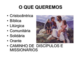 O QUE QUEREMOS
•   Cristocêntrica
•   Bíblica
•   Litúrgica
•   Comunitária
•   Solidária
•   Orante
•   CAMINHO DE DISCÍPULOS E
    MISSIONÁRIOS
 