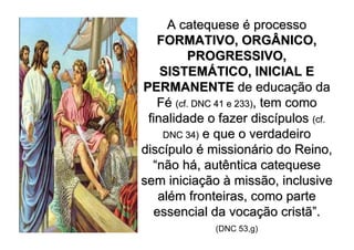A catequese é processo
   FORMATIVO, ORGÂNICO,
          PROGRESSIVO,
    SISTEMÁTICO, INICIAL E
PERMANENTE de educação da
   Fé (cf. DNC 41 e 233), tem como
 finalidade o fazer discípulos (cf.
    DNC 34) e que o verdadeiro
discípulo é missionário do Reino,
  “não há, autêntica catequese
sem iniciação à missão, inclusive
   além fronteiras, como parte
  essencial da vocação cristã”.
             (DNC 53,g)
 