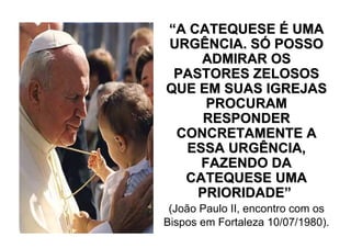 “A CATEQUESE É UMA
URGÊNCIA. SÓ POSSO
    ADMIRAR OS
 PASTORES ZELOSOS
QUE EM SUAS IGREJAS
     PROCURAM
     RESPONDER
 CONCRETAMENTE A
  ESSA URGÊNCIA,
    FAZENDO DA
  CATEQUESE UMA
    PRIORIDADE”
 (João Paulo II, encontro com os
Bispos em Fortaleza 10/07/1980).
 