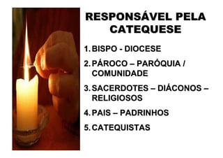 RESPONSÁVEL PELA
   CATEQUESE
1. BISPO - DIOCESE
2. PÁROCO – PARÓQUIA /
   COMUNIDADE
3. SACERDOTES – DIÁCONOS –
   RELIGIOSOS
4. PAIS – PADRINHOS
5. CATEQUISTAS
 