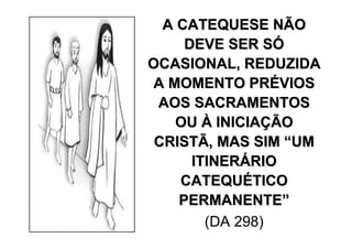 A CATEQUESE NÃO
     DEVE SER SÓ
OCASIONAL, REDUZIDA
 A MOMENTO PRÉVIOS
 AOS SACRAMENTOS
    OU À INICIAÇÃO
 CRISTÃ, MAS SIM “UM
      ITINERÁRIO
    CATEQUÉTICO
    PERMANENTE”
        (DA 298)
 