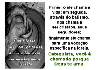 Primeiro ele chama à
  vida; em seguida,
 através do batismo,
     nos chama a
  ser cristãos, seus
     seguidores;
finalmente ele chama
  para uma vocação
 específica na Igreja.
Catequista, você é
 chamado porque
   Deus te ama.
 