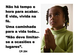 Não há tempo e
     há
hora para acabar.
É vida, vivida na
fé.
fé.
Uma caminhada
para a vida toda...
“Não deve limitar-
“Não       limitar-
se a ocasiões e
lugares”.
lugares”.
       CR 284
 