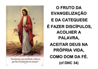 O FRUTO DA
 EVANGELIZAÇÃO
 E DA CATEQUESE
É FAZER DISCÍPULOS,
    ACOLHER A
     PALAVRA,
 ACEITAR DEUS NA
  PRÓPRIA VIDA,
 COMO DOM DA FÉ.
     (cf DNC 34)
 
