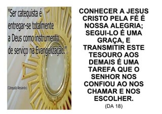 CONHECER A JESUS
 CRISTO PELA FÉ É
 NOSSA ALEGRIA;
  SEGUI-LO É UMA
      GRAÇA, E
 TRANSMITIR ESTE
   TESOURO AOS
   DEMAIS É UMA
   TAREFA QUE O
    SENHOR NOS
 CONFIOU AO NOS
  CHAMAR E NOS
     ESCOLHER.
      (DA 18)
 