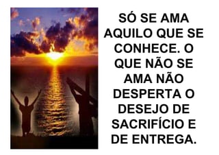 SÓ SE AMA
AQUILO QUE SE
 CONHECE. O
 QUE NÃO SE
   AMA NÃO
 DESPERTA O
  DESEJO DE
 SACRIFÍCIO E
 DE ENTREGA.
 