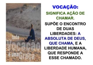 VOCAÇÃO:
 SIGNIFICA AÇÃO DE
      CHAMAR.
SUPÕE O ENCONTRO
      DE DUAS
   LIBERDADES: A
ABSOLUTA DE DEUS,
  QUE CHAMA, E A
LIBERDADE HUMANA,
  QUE RESPONDE A
  ESSE CHAMADO.
 