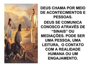 DEUS CHAMA POR MEIO
DE ACONTECIMENTOS E
       PESSOAS.
  DEUS SE COMUNICA
CONOSCO ATRAVÉS DE
      “SINAIS” OU
MEDIAÇÕES. PODE SER
  UMA PESSOA, UMA
 LEITURA, O CONTATO
   COM A REALIDADE
    HUMANA OU UM
    ENGAJAMENTO.
 