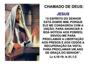 CHAMADO DE DEUS:
         JESUS
  “O ESPÍRITO DO SENHOR
 ESTÁ SOBRE MIM, PORQUE
ELE ME CONSAGROU COM A
 UNÇÃO, PARA ANUNCIAR A
 BOA NOTÍCIA AOS POBRES;
     ENVIOU-ME PARA
PROCLAMAR A LIBERTAÇÃO
AOS PRESOS E AOS CEGOS A
  RECUPERAÇÃO DA VISTA;
 PARA PROCLAMAR UM ANO
  DE GRAÇA DO SENHOR”.
     Lc 4,18-19; Is 61,1-2
 