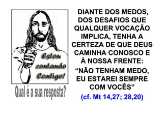 DIANTE DOS MEDOS,
  DOS DESAFIOS QUE
 QUALQUER VOCAÇÃO
   IMPLICA, TENHA A
CERTEZA DE QUE DEUS
 CAMINHA CONOSCO E
   À NOSSA FRENTE:
 “NÃO TENHAM MEDO,
 EU ESTAREI SEMPRE
      COM VOCÊS”
   (cf. Mt 14,27; 28,20)
 