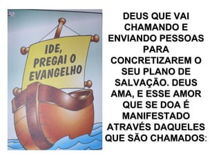 DEUS QUE VAI
   CHAMANDO E
ENVIANDO PESSOAS
       PARA
 CONCRETIZAREM O
   SEU PLANO DE
  SALVAÇÃO. DEUS
 AMA, E ESSE AMOR
   QUE SE DOA É
   MANIFESTADO
ATRAVÉS DAQUELES
QUE SÃO CHAMADOS:
         CHAMADOS
 