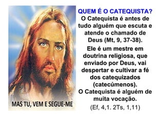 QUEM É O CATEQUISTA?
 O Catequista é antes de
tudo alguém que escuta e
  atende o chamado de
   Deus (Mt, 9, 37-38).
   Ele é um mestre em
  doutrina religiosa, que
  enviado por Deus, vai
 despertar e cultivar a fé
    dos catequizados
     (catecúmenos).
O Catequista é alguém de
     muita vocação.
    (Ef, 4,1. 2Ts, 1,11)
 
