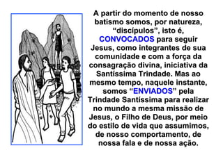 A partir do momento de nosso
  batismo somos, por natureza,
       “discípulos”, isto é,
    CONVOCADOS para seguir
 Jesus, como integrantes de sua
  comunidade e com a força da
consagração divina, iniciativa da
   Santíssima Trindade. Mas ao
mesmo tempo, naquele instante,
     somos “ENVIADOS” pela
Trindade Santíssima para realizar
  no mundo a mesma missão de
Jesus, o Filho de Deus, por meio
do estilo de vida que assumimos,
   de nosso comportamento, de
    nossa fala e de nossa ação.
 
