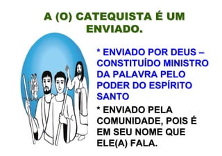 A (O) CATEQUISTA É UM
       ENVIADO.

       * ENVIADO POR DEUS –
       CONSTITUÍDO MINISTRO
       DA PALAVRA PELO
       PODER DO ESPÍRITO
       SANTO
       * ENVIADO PELA
       COMUNIDADE, POIS É
       EM SEU NOME QUE
       ELE(A) FALA.
 