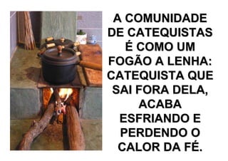 A COMUNIDADE
DE CATEQUISTAS
   É COMO UM
FOGÃO A LENHA:
CATEQUISTA QUE
 SAI FORA DELA,
     ACABA
  ESFRIANDO E
  PERDENDO O
  CALOR DA FÉ.
 