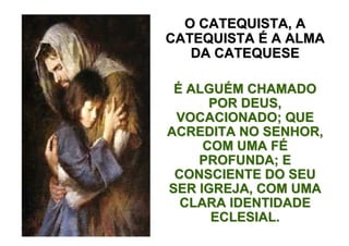 O CATEQUISTA, A
CATEQUISTA É A ALMA
   DA CATEQUESE

 É ALGUÉM CHAMADO
      POR DEUS,
 VOCACIONADO; QUE
ACREDITA NO SENHOR,
     COM UMA FÉ
    PROFUNDA; E
 CONSCIENTE DO SEU
SER IGREJA, COM UMA
  CLARA IDENTIDADE
      ECLESIAL.
 