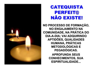 CATEQUISTA
     PERFEIT@
    NÃO EXISTE!
NO PROCESSO DE FORMAÇÃO,
    NO ENGAJAMENTO NA
COMUNIDADE, NA PRÁTICA DO
 DIA-A-DIA; VAI ADQUIRINDO
   APTIDÕES, QUALIDADES
     HUMANA, PRÁTICAS
     METODOLÓGICAS E
       PEGADÓGICAS.
     APROFUNDA SEUS
   CONHECIMENTOS, SUA
     ESPIRITUALIDADE...
 