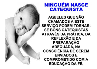 NINGUÉM NASCE
   CATEQUISTA
   AQUELES QUE SÃO
   CHAMADOS A ESTE
SERVIÇO PODEM TORNAR-
 SE BONS CATEQUISTAS
ATRAVÉS DA PRÁTICA, DA
    REFLEXÃO E DA
     PREPARAÇÃO
     ADEQUADA, NA
 CONSCIÊNCIA DE SEREM
      ENVIADOS E
 COMPROMETIDO COM A
   EDUCAÇÃO DA FÉ.
 