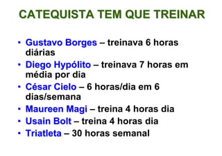 CATEQUISTA TEM QUE TREINAR

• Gustavo Borges – treinava 6 horas
  diárias
• Diego Hypólito – treinava 7 horas em
  média por dia
• César Cielo – 6 horas/dia em 6
  dias/semana
• Maureen Magi – treina 4 horas dia
• Usain Bolt – treina 4 horas dia
• Triatleta – 30 horas semanal
 
