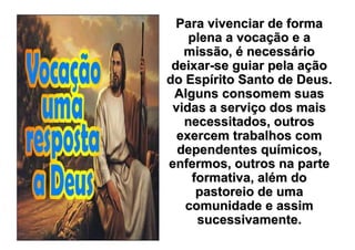 Para vivenciar de forma
    plena a vocação e a
   missão, é necessário
 deixar-se guiar pela ação
do Espírito Santo de Deus.
 Alguns consomem suas
 vidas a serviço dos mais
   necessitados, outros
  exercem trabalhos com
  dependentes químicos,
enfermos, outros na parte
    formativa, além do
     pastoreio de uma
   comunidade e assim
     sucessivamente.
 