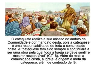 O catequista realiza a sua missão no âmbito da
Comunidade e por mandato desta, pois a catequese
   é uma responsabilidade de toda a comunidade
cristã. A “catequese tem sido sempre e continuará a
ser uma obra pela qual toda a Igreja se deve sentir e
    mostrar responsável” (CT16). Além do mais a
   comunidade cristã, a Igreja, é origem e meta da
         catequese, além de conteúdo de fé.
 
