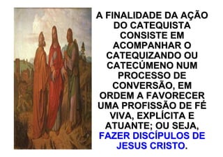 A FINALIDADE DA AÇÃO
    DO CATEQUISTA
      CONSISTE EM
    ACOMPANHAR O
  CATEQUIZANDO OU
  CATECÚMENO NUM
     PROCESSO DE
   CONVERSÃO, EM
ORDEM A FAVORECER
UMA PROFISSÃO DE FÉ
   VIVA, EXPLÍCITA E
  ATUANTE; OU SEJA,
FAZER DISCÍPULOS DE
     JESUS CRISTO.
 