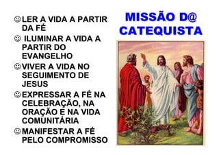 ☺ LER A VIDA A PARTIR    MISSÃO D@
  DA FÉ                 CATEQUISTA
☺ ILUMINAR A VIDA A
  PARTIR DO
  EVANGELHO
☺ VIVER A VIDA NO
  SEGUIMENTO DE
  JESUS
☺ EXPRESSAR A FÉ NA
  CELEBRAÇÃO, NA
  ORAÇÃO E NA VIDA
  COMUNITÁRIA
☺ MANIFESTAR A FÉ
  PELO COMPROMISSO
 