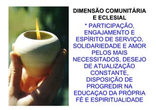 DIMENSÃO COMUNITÁRIA
       E ECLESIAL
    * PARTICIPAÇÃO,
   ENGAJAMENTO E
 ESPÍRITO DE SERVIÇO,
SOLIDARIEDADE E AMOR
       PELOS MAIS
NECESSITADOS, DESEJO
   DE ATUALIZAÇÃO
      CONSTANTE,
     DISPOSIÇÃO DE
     PROGREDIR NA
EDUCAÇAO DA PRÓPRIA
 FÉ E ESPIRITUALIDADE
 