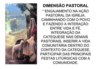 DIMENSÃO PASTORAL
 * ENGAJAMENTO NA AÇÃO
   PASTORAL DA IGREJA,
CAMINHANDO COM O POVO
 E FAZENDO A INTERAÇÃO
     ENTRE VIDA E FÉ,
     INTEGRAÇÃO DA
  CATEQUESE NAS DEMAIS
PASTORAIS, INSERIR A VIDA
 COMUNITÁRIA DENTRO DO
CONTEXTO DA CATEQUESE,
PARTICIPAR DAS PRINCIPAIS
FESTAS LITÚRGICAS COM A
      COMUNIDADE.
 