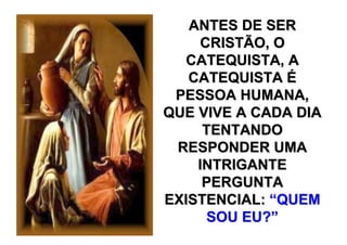 ANTES DE SER
    CRISTÃO, O
  CATEQUISTA, A
   CATEQUISTA É
 PESSOA HUMANA,
QUE VIVE A CADA DIA
     TENTANDO
 RESPONDER UMA
    INTRIGANTE
     PERGUNTA
EXISTENCIAL: “QUEM
     SOU EU?”
 