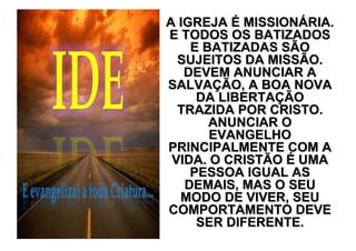 A IGREJA É MISSIONÁRIA.
E TODOS OS BATIZADOS
    E BATIZADAS SÃO
  SUJEITOS DA MISSÃO.
   DEVEM ANUNCIAR A
SALVAÇÃO, A BOA NOVA
     DA LIBERTAÇÃO
  TRAZIDA POR CRISTO.
       ANUNCIAR O
       EVANGELHO
PRINCIPALMENTE COM A
 VIDA. O CRISTÃO É UMA
    PESSOA IGUAL AS
   DEMAIS, MAS O SEU
  MODO DE VIVER, SEU
COMPORTAMENTO DEVE
     SER DIFERENTE.
 