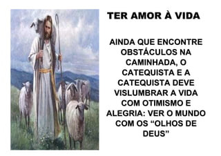 TER AMOR À VIDA

 AINDA QUE ENCONTRE
    OBSTÁCULOS NA
     CAMINHADA, O
    CATEQUISTA E A
   CATEQUISTA DEVE
  VISLUMBRAR A VIDA
    COM OTIMISMO E
ALEGRIA: VER O MUNDO
  COM OS “OLHOS DE
        DEUS”
 