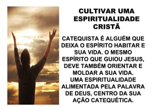 CULTIVAR UMA
   ESPIRITUALIDADE
        CRISTÃ
CATEQUISTA É ALGUÉM QUE
DEIXA O ESPÍRITO HABITAR E
    SUA VIDA. O MESMO
ESPÍRITO QUE GUIOU JESUS,
 DEVE TAMBÉM ORIENTAR E
    MOLDAR A SUA VIDA.
   UMA ESPIRITUALIDADE
ALIMENTADA PELA PALAVRA
 DE DEUS, CENTRO DA SUA
    AÇÃO CATEQUÉTICA.
 